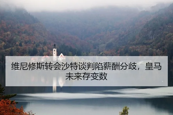 维尼修斯转会沙特谈判陷薪酬分歧，皇马未来存变数
