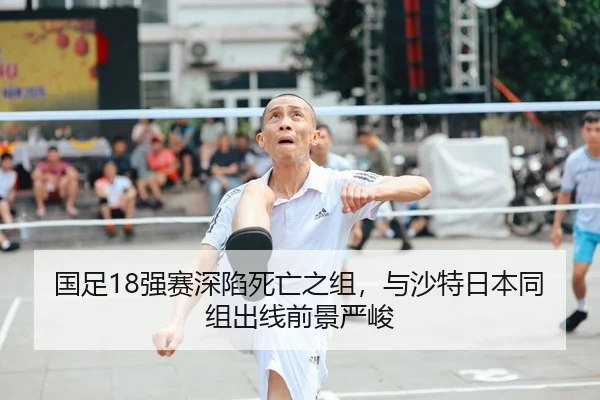 国足18强赛深陷死亡之组，与沙特日本同组出线前景严峻