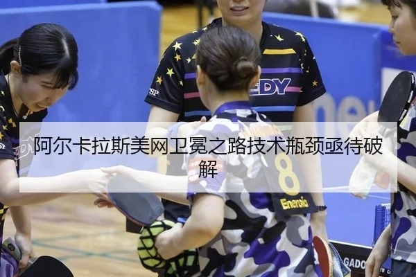 阿尔卡拉斯美网卫冕之路技术瓶颈亟待破解