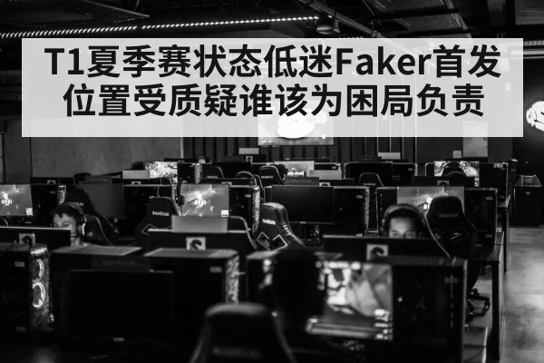 T1夏季赛状态低迷Faker首发位置受质疑谁该为困局负责