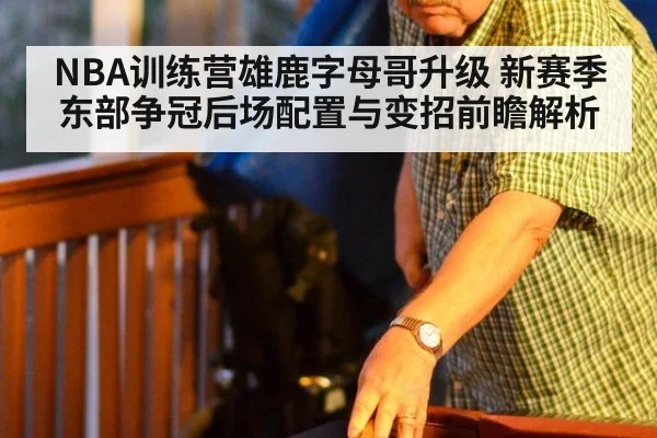 NBA训练营雄鹿字母哥升级 新赛季东部争冠后场配置与变招前瞻解析