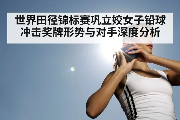 世界田径锦标赛巩立姣女子铅球冲击奖牌形势与对手深度分析